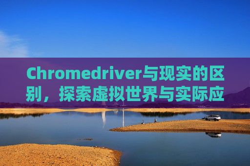 Chromedriver与现实的区别，探索虚拟世界与实际应用的差异